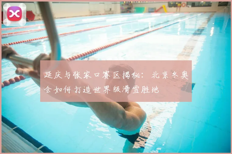延庆与张家口赛区揭秘：北京冬奥会如何打造世界级滑雪胜地