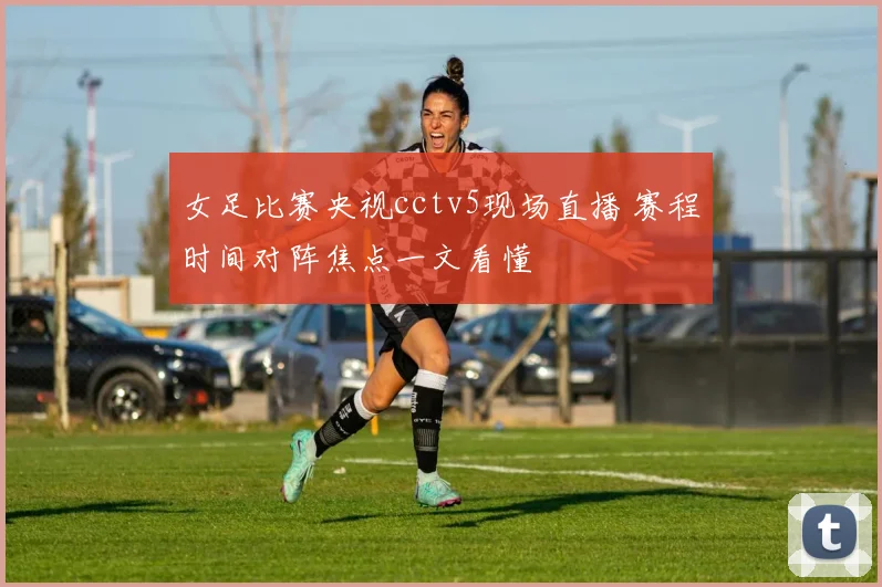 女足比赛央视cctv5现场直播 赛程时间对阵焦点一文看懂