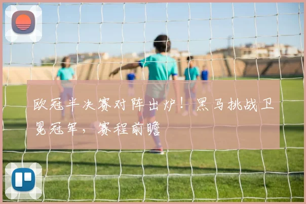 欧冠半决赛对阵出炉！黑马挑战卫冕冠军，赛程前瞻