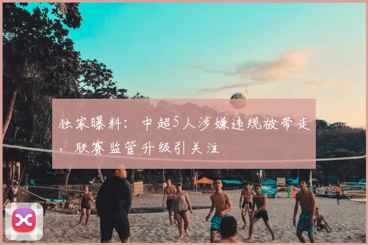 独家曝料：中超5人涉嫌违规被带走，联赛监管升级引关注