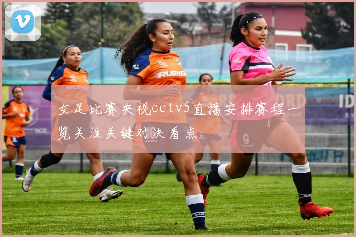 女足比赛央视cctv5直播安排赛程一览关注关键对决看点