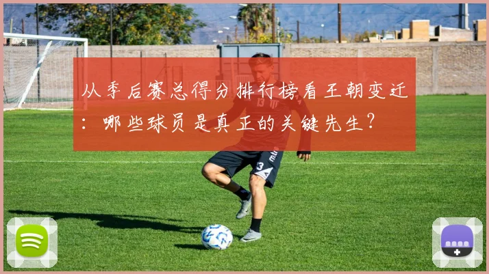 从季后赛总得分排行榜看王朝变迁：哪些球员是真正的关键先生？