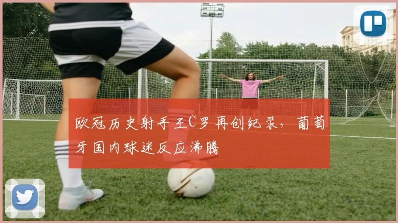 欧冠历史射手王C罗再创纪录，葡萄牙国内球迷反应沸腾