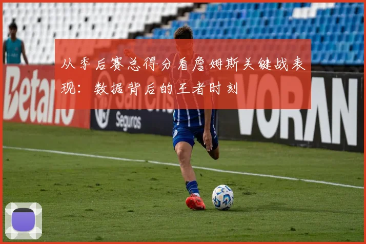 从季后赛总得分看詹姆斯关键战表现：数据背后的王者时刻