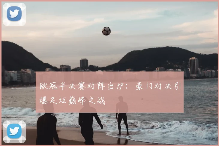 欧冠半决赛对阵出炉：豪门对决引爆足坛巅峰之战