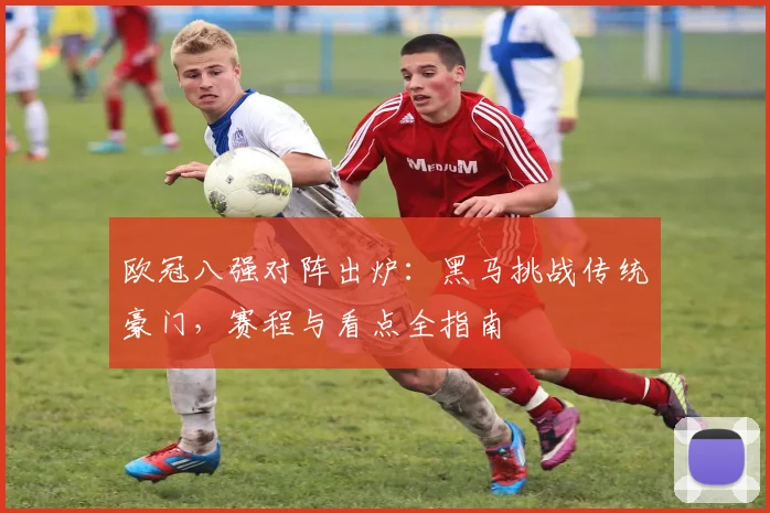 欧冠八强对阵出炉：黑马挑战传统豪门，赛程与看点全指南