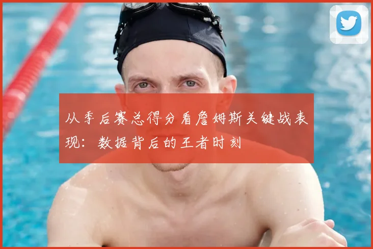 从季后赛总得分看詹姆斯关键战表现：数据背后的王者时刻